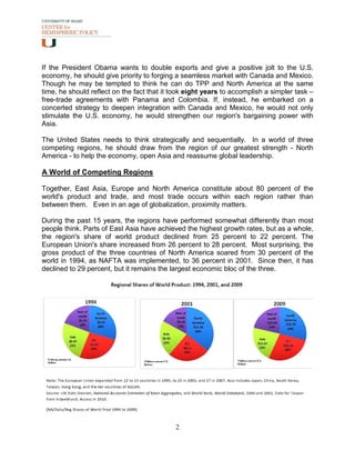 If the President Obama wants to double exports and give a positive jolt to the U.S.
economy, he should give priority to forging a seamless market with Canada and Mexico.
Though he may be tempted to think he can do TPP and North America at the same
time, he should reflect on the fact that it took eight years to accomplish a simpler task –
free-trade agreements with Panama and Colombia. If, instead, he embarked on a
concerted strategy to deepen integration with Canada and Mexico, he would not only
stimulate the U.S. economy, he would strengthen our region's bargaining power with
Asia.

The United States needs to think strategically and sequentially. In a world of three
competing regions, he should draw from the region of our greatest strength - North
America - to help the economy, open Asia and reassume global leadership.

A World of Competing Regions

Together, East Asia, Europe and North America constitute about 80 percent of the
world's product and trade, and most trade occurs within each region rather than
between them. Even in an age of globalization, proximity matters.

During the past 15 years, the regions have performed somewhat differently than most
people think. Parts of East Asia have achieved the highest growth rates, but as a whole,
the region's share of world product declined from 25 percent to 22 percent. The
European Union's share increased from 26 percent to 28 percent. Most surprising, the
gross product of the three countries of North America soared from 30 percent of the
world in 1994, as NAFTA was implemented, to 36 percent in 2001. Since then, it has
declined to 29 percent, but it remains the largest economic bloc of the three.




                                            2
 