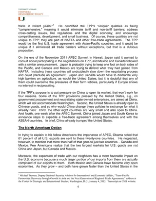 trade in recent years." 1     He described the TPP's "unique" qualities as being
"comprehensive," meaning it would eliminate tariff and non-tariff barriers; address
cross-cutting issues, like regulations and the digital economy; and encourage
competitiveness, development, and small business. Of course, these qualities are not
unique to TPP; they are part of NAFTA and other free-trade agreements. The TPP
would be the first U.S. trade agreement with Asian-Pacific countries, and it would be
unique if it eliminated all trade barriers without exceptions, but that is a dubious
proposition.

On the eve of the November 2011 APEC Summit in Hawaii, Japan said it wanted to
consult about participating in the negotiations on TPP, and Mexico and Canada followed
with a similar announcement. Japan is probably trying to keep one foot on both sides of
the Pacific, and Canada and Mexico are trying to defend what they had gained from
NAFTA. Including these countries will undoubtedly slow down the negotiating process
and could preclude an agreement. Japan and Canada would have to dismantle very
high barriers on agriculture, as would the United States, but it is doubtful that any of
them could overcome the pressures of their farm lobbies, particularly if Europe shows
no interest in reciprocating.

If the TPP’s purpose is to put pressure on China to open its market, that won’t work for
four reasons. Some of the TPP provisions pressed by the United States, e.g., on
government procurement and neutralizing state-owned enterprises, are aimed at China,
which will not accommodate Washington. Second, the United States is already open to
Chinese goods, and so why would China change these policies in exchange for what it
already has? Third, the other eight countries are very small and also open to China.
And fourth, one week after the APEC Summit, China joined Japan and South Korea to
announce steps to expedite a free-trade agreement among themselves and with the
ASEAN countries. In brief, China already trumped the United States.

The North American Option

In trying to explain to his fellow Americans the importance of APEC, Obama noted that
61 percent of all U.S. exports are sent to these twenty-one countries. He neglected,
however, to mention that more than half of that goes to just two countries – Canada and
Mexico. Few Americans realize that the two largest markets for U.S. goods are not
China and Japan, but Canada and Mexico.

Moreover, the expansion of trade with our neighbors has a more favorable impact on
the U.S. economy because a much larger portion of our imports from them are actually
composed of our exports to them. Both Mexico and Canada have become very open
economies. As they grow – and both have grown faster than the United States in the

1
  Michael Froman, Deputy National Security Advisor for International and Economic Affairs, "Trans-Pacific
Partnership: Recovery through Growth in Asia and the Next Generation of Regional Trade Agreements," address at
the Center for Strategic and International Studies, Washington, D.C., January 4, 2012. Transcript on CSIS website.

                                                        4
 