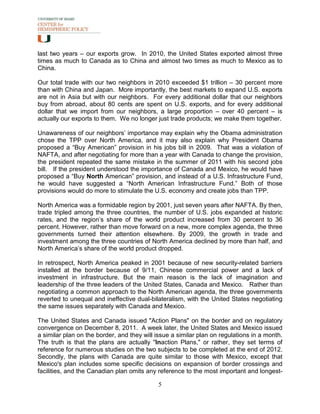 last two years – our exports grow. In 2010, the United States exported almost three
times as much to Canada as to China and almost two times as much to Mexico as to
China.

Our total trade with our two neighbors in 2010 exceeded $1 trillion – 30 percent more
than with China and Japan. More importantly, the best markets to expand U.S. exports
are not in Asia but with our neighbors. For every additional dollar that our neighbors
buy from abroad, about 80 cents are spent on U.S. exports, and for every additional
dollar that we import from our neighbors, a large proportion – over 40 percent – is
actually our exports to them. We no longer just trade products; we make them together.

Unawareness of our neighbors’ importance may explain why the Obama administration
chose the TPP over North America, and it may also explain why President Obama
proposed a “Buy American” provision in his jobs bill in 2009. That was a violation of
NAFTA, and after negotiating for more than a year with Canada to change the provision,
the president repeated the same mistake in the summer of 2011 with his second jobs
bill. If the president understood the importance of Canada and Mexico, he would have
proposed a “Buy North American” provision, and instead of a U.S. Infrastructure Fund,
he would have suggested a “North American Infrastructure Fund.” Both of those
provisions would do more to stimulate the U.S. economy and create jobs than TPP.

North America was a formidable region by 2001, just seven years after NAFTA. By then,
trade tripled among the three countries, the number of U.S. jobs expanded at historic
rates, and the region’s share of the world product increased from 30 percent to 36
percent. However, rather than move forward on a new, more complex agenda, the three
governments turned their attention elsewhere. By 2009, the growth in trade and
investment among the three countries of North America declined by more than half, and
North America’s share of the world product dropped.

In retrospect, North America peaked in 2001 because of new security-related barriers
installed at the border because of 9/11, Chinese commercial power and a lack of
investment in infrastructure. But the main reason is the lack of imagination and
leadership of the three leaders of the United States, Canada and Mexico. Rather than
negotiating a common approach to the North American agenda, the three governments
reverted to unequal and ineffective dual-bilateralism, with the United States negotiating
the same issues separately with Canada and Mexico.

The United States and Canada issued "Action Plans" on the border and on regulatory
convergence on December 8, 2011. A week later, the United States and Mexico issued
a similar plan on the border, and they will issue a similar plan on regulations in a month.
The truth is that the plans are actually "Inaction Plans," or rather, they set terms of
reference for numerous studies on the two subjects to be completed at the end of 2012.
Secondly, the plans with Canada are quite similar to those with Mexico, except that
Mexico's plan includes some specific decisions on expansion of border crossings and
facilities, and the Canadian plan omits any reference to the most important and longest-

                                            5
 