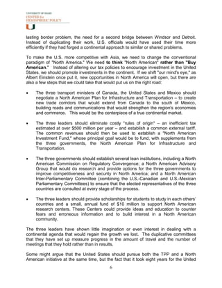 lasting border problem, the need for a second bridge between Windsor and Detroit.
Instead of duplicating their work, U.S. officials would have used their time more
efficiently if they had forged a continental approach to similar or shared problems.

To make the U.S. more competitive with Asia, we need to change the conventional
paradigm of "North America." We need to think "North American" rather than "Buy
American." Instead of altering our tax policies to encourage investment in the United
States, we should promote investments in the continent. If we shift "our mind's eye," as
Albert Einstein once put it, new opportunities in North America will open, but there are
also a few steps that we could take that would put us on the right road:

•    The three transport ministers of Canada, the United States and Mexico should
     negotiate a North American Plan for Infrastructure and Transportation – to create
     new trade corridors that would extend from Canada to the south of Mexico,
     building roads and communications that would strengthen the region's economies
     and commerce. This would be the centerpiece of a true continental market.

•    The three leaders should eliminate costly "rules of origin" – an inefficient tax
     estimated at over $500 million per year – and establish a common external tariff.
     The common revenues should then be used to establish a "North American
     Investment Fund," whose principal goal would be to fund, with supplements from
     the three governments, the North American Plan for Infrastructure and
     Transportation.

•    The three governments should establish several lean institutions, including a North
     American Commission on Regulatory Convergence; a North American Advisory
     Group that would do research and provide options for the three governments to
     improve competitiveness and security in North America; and a North American
     Inter-Parliamentary Committee (combining the U.S.-Canadian and U.S.-Mexican
     Parliamentary Committees) to ensure that the elected representatives of the three
     countries are consulted at every stage of the process.

•    The three leaders should provide scholarships for students to study in each others’
     countries and a small, annual fund of $10 million to support North American
     research centers. These Centers could provide ideas and education to counter
     fears and erroneous information and to build interest in a North American
     community.

The three leaders have shown little imagination or even interest in dealing with a
continental agenda that would regain the growth we lost. The duplicative committees
that they have set up measure progress in the amount of travel and the number of
meetings that they hold rather than in results.

Some might argue that the United States should pursue both the TPP and a North
American initiative at the same time, but the fact that it took eight years for the United
                                            6
 