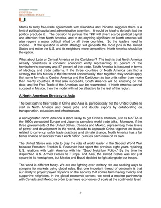 States to ratify free-trade agreements with Colombia and Panama suggests there is a
limit of political capital and administration attention. It would be ideal to do both, but the
politics preclude it. The decision to pursue the TPP will divert scarce political capital
and attention from North America, and to do anything significant on North America will
also require a major political effort by all three countries. So the leaders need to
choose. If the question is which strategy will generate the most jobs in the United
States and make the U.S. and its neighbors more competitive, North America should be
the option.

What about Latin or Central America or the Caribbean? The truth is that North America
already constitutes a coherent economic entity representing 90 percent of the
hemisphere's economy and 87 percent of the trade. South America is fractured in terms
of ideology and trade patterns. If the three countries of North America can find a
strategy that lifts Mexico to the first world economically, then together, they should apply
that same formula to Central America and the Caribbean as two units rather than more
than twenty countries. If that also succeeds, South America will be knocking on the
door, and the Free Trade of the Americas can be resurrected. If North America cannot
succeed in Mexico, then the model will not be attractive to the rest of the region.

A North American Strategy to Asia

The best path to freer trade in China and Asia is, paradoxically, for the United States to
start in North America and create jobs and double exports by collaborating on
transportation, education and infrastructure.

A reinvigorated North America is more likely to get China’s attention, just as NAFTA in
the 1990s persuaded Europe and Japan to complete world trade talks. Moreover, if the
three governments of the United States, Canada and Mexico, representing three levels
of power and development in the world, decide to approach China together on issues
related to currency, unfair trade practices and climate change, North America has a far
better chance of success than if each nation pursues each issue on its own.

The United States was able to play the role of world leader in the Second World War
because President Franklin D. Roosevelt had spent the previous eight years repairing
U.S. relations with Latin America with his "Good Neighbor Policy." By the time he
dispatched U.S. Armed Forces to Europe and Asia, the United States was not just
secure in its hemisphere, but Mexico and Brazil decided to fight alongside our troops.

The world is different today. We are not fighting over territory; we are seeking ways to
compete for markets using global rules. But one important thread of continuity is that
our ability to project power depends on the security that comes from having friendly and
supportive neighbors. In the global economic contest, we need a modern partnership
with Canada and Mexico in order to achieve economies of scale at the continental level.



                                              7
 
