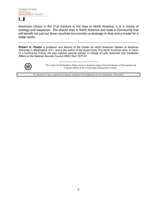 America's choice in the 21st Century is not Asia or North America; it is a choice of
strategy and sequence. We should start in North America and build a Community that
will benefit not just our three countries but provide us leverage in Asia and a model for a
better world.


Robert A. Pastor is professor and director of the Center for North American Studies at American
University in Washington, D.C., and is the author of the recent book, The North American Idea: A Vision
of a Continental Future. He was national security advisor in charge of Latin American and Caribbean
Affairs on the National Security Council (NSC) from 1977-81.


                           The Center for Hemispheric Policy receives financial support from the Bureau of Educational and
                                             Cultural Affairs of the United States Department of State.

            All statements of fact or expression of opinion contained in this publication are the responsibility of the author.




                                                                    8
 