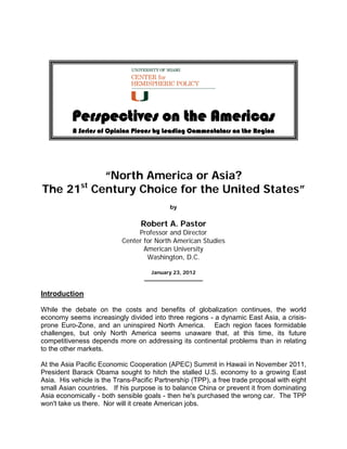 Perspectives on the Americas
          A Series of Opinion Pieces by Leading Commentators on the Region




         “North America or Asia?
             st
The 21 Century Choice for the United States”
                                           by


                                 Robert A. Pastor
                                Professor and Director
                           Center for North American Studies
                                  American University
                                   Washington, D.C.

                                     January 23, 2012
                                   __________________


Introduction

While the debate on the costs and benefits of globalization continues, the world
economy seems increasingly divided into three regions - a dynamic East Asia, a crisis-
prone Euro-Zone, and an uninspired North America. Each region faces formidable
challenges, but only North America seems unaware that, at this time, its future
competitiveness depends more on addressing its continental problems than in relating
to the other markets.

At the Asia Pacific Economic Cooperation (APEC) Summit in Hawaii in November 2011,
President Barack Obama sought to hitch the stalled U.S. economy to a growing East
Asia. His vehicle is the Trans-Pacific Partnership (TPP), a free trade proposal with eight
small Asian countries. If his purpose is to balance China or prevent it from dominating
Asia economically - both sensible goals - then he's purchased the wrong car. The TPP
won't take us there. Nor will it create American jobs.
 