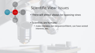 Scientific View: Issues
• There will almost always be opposing views
• Scientists are humans:
• make mistakes, can be overconfident, can have vested
interests, etc.
 
