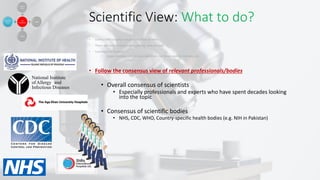 Scientific View: What to do?
• Science will (usually) not give you final answers
• There will almost always be opposing views as well.
• Scientists are humans:
• make mistakes, can be overconfident, can have vested interests, etc.
• Follow the consensus view of relevant professionals/bodies
• Overall consensus of scientists
• Especially professionals and experts who have spent decades looking
into the topic
• Consensus of scientific bodies
• NHS, CDC, WHO, Country-specific health bodies (e.g. NIH in Pakistan)
 