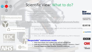 Scientific View: What to do?
• Science will (usually) not give you final answers
• There will almost always be opposing views as well.
• Scientists are humans:
• make mistakes, can be overconfident, can have vested interests, etc.
• Follow the consensus view of relevant professionals/bodies
• Consensus of scientists
• Especially professionals and experts who have spent decades looking
into the topic
• Consensus of scientific bodies
• NHS, CDC, WHO, Country-specific health bodies (e.g. NIH in Pakistan)
• “Respectable” mainstream media
• Have their biases, but unlikely they will tell outright lies
• Look at a combination: e.g. BBC + Guardian + Atlantic + Aljazeera + Dawn?
• Science magazines: New Scientist, Scientific American
 