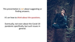 This presentation is not about suggesting or
finding answers.
It’s on how to think about the questions.
Eventually, not even about the Covid-19
pandemic specifically, but such issues in
general.
 