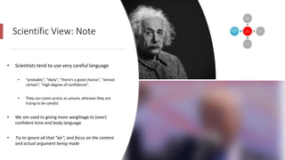 Scientific View: Note
• Scientists tend to use very careful language
• “probably”, “likely”, “there’s a good chance”, “almost
certain”, “high degree of confidence”.
• They can come across as unsure, whereas they are
trying to be careful.
• We are used to giving more weightage to (over)
confident tone and body language
• Try to ignore all that “air”, and focus on the content
and actual argument being made
 