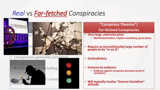 Real vs Far-fetched Conspiracies
“Real” Conspiracies / Cover-ups
• Limited location
• Limited people
• Conspiracies generally unrelated
• Rarely work out according to plan
• In general: the truth comes out
eventually
“Conspiracy Theories”/
Far-fetched Conspiracies
• Very large, extensive plots
• World domination, Explain everything, grand plans
• Require an (unrealistically) large number of
people to be “in on it”.
• Contradictory
• Immune to evidence
• Evidence against conspiracy becomes proof of
conspiracy
• Will typically involve “Science Denialism”
attitude
 
