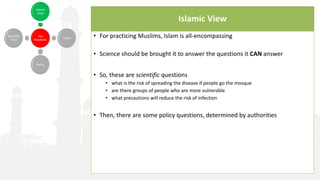 Islamic View
• For practicing Muslims, Islam is all-encompassing
• Science should be brought it to answer the questions it CAN answer
• So, these are scientific questions
• what is the risk of spreading the disease if people go the mosque
• are there groups of people who are more vulnerable
• what precautions will reduce the risk of infection
• Then, there are some policy questions, determined by authorities
 