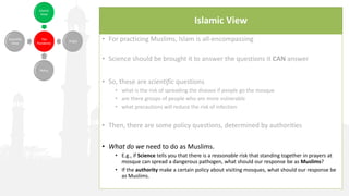 Islamic View
• For practicing Muslims, Islam is all-encompassing
• Science should be brought it to answer the questions it CAN answer
• So, these are scientific questions
• what is the risk of spreading the disease if people go the mosque
• are there groups of people who are more vulnerable
• what precautions will reduce the risk of infection
• Then, there are some policy questions, determined by authorities
• What do we need to do as Muslims.
• E.g., if Science tells you that there is a reasonable risk that standing together in prayers at
mosque can spread a dangerous pathogen, what should our response be as Muslims?
• If the authority make a certain policy about visiting mosques, what should our response be
as Muslims.
 
