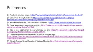 References
[1] Pandemic timeline image: https://www.visualcapitalist.com/history-of-pandemics-deadliest/
[2] Conspiracy theory handbook: https://www.climatechangecommunication.org/wp-
content/uploads/2020/03/ConspiracyTheoryHandbook.pdf
[3] Netflix documentary, "This pandemic, explained“: https://www.netflix.com/title/81273378
[4] Three ways to spot a conspiracy theory: https://www.bbc.co.uk/ideas/videos/three-ways-to-
spot-a-conspiracy-theory/p07j9sjk
[5] How to spot a conspiracy theory when you see one: https://theconversation.com/how-to-spot-
a-conspiracy-theory-when-you-see-one-133574
[6] This study predicted a coronavirus outbreak one year ago:
https://www.zmescience.com/medicine/diseases-medicine/this-study-predicted-a-coronavirus-
outbreak-one-year-ago/
[7] Climate Science Denial Explained: Tactics of Denial: https://skepticalscience.com/agw-denial-
explained-2.html
 