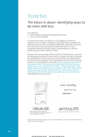 Trend five
     The future is about: identifying ways to
     do more with less
     This will lead to
     • Virtual solutions offering learning opportunities to all
     • Focus on maximising ROI

     In a period of economic uncertainty, it is encouraging to see that the
     majority of senior managers taking part in our online research said that their
     organisation focused more on learning in 2009 (48%), whilst 28% maintained
     their current level of learning and 24% reduced their focus. It seems
     management learning can help in today’s ﬁnancial turbulence, with 87%
     positive about the impact learning can have.

     However, with cost repeatedly stated as a barrier to learning, there is pressure
     on learning professionals to do more with less. Virtual is one way of achieving
     this, eliminating the need for travel, time out of the ofﬁce and supporting the
     learning of far more individuals. Not surprisingly therefore, interest in electronic
     resources and virtual delivery is increasing: ‘We are trying to make personal
     development fairer. There are costs associated with classroom learning
     which means it isn’t accessible to all. Online, self-paced learning is more
     flexible and puts the emphasis on the employee. This means that everyone
     has the same opportunities whatever their role. With resources like the
     VLRC, people have the freedom to learn what they want, when they want.’
     Buckinghamshire County Council




     Response to the visualise/articulate exercise showing electronic resources and virtual delivery as
     a way of doing more with less.




10

            Ashridge Business School       http://www.ashridge.org.uk
 