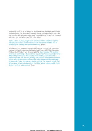 Technology looks to be a catalyst for widespread self-managed development
in organisations. Certainly virtual learning is playing an increasingly important
role in delivering L&D strategies and the trends identiﬁed throughout this paper
only point to a strengthening of this in the future.

‘In the future, as more people work remotely and the emphasis on time
efficiency increases, we’ll see more virtual classrooms and the use of
technology in learning will definitely increase.’ Arqiva

When asked their reason for using online learning, the response from senior
managers is that it is an essential tool to enrich learning (47%) and provides
the best ﬁt with today’s way of working (36%). ‘Our ‘learning 2.0’ strategy
centres on technology. We’ve started to run virtual classes based around
different topical issues. Because it’s more flexible, accessible and
financially viable, we are also growing self-paced e-learning. For example,
so far, about 300 people across Europe have completed the ‘Managing
in Uncertain Times’ module we created in 2009. The future is virtual. The
whole range of online insights from the VLRC will be indispensable in the
delivery of these programmes.’ Xerox




                                                                                         15

                                 Ashridge Business School   http://www.ashridge.org.uk
 