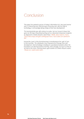 Conclusion
     This paper has painted a picture of today’s information rich, time poor learner
     who is embracing more informal ways of learning and, with the help of
     technology, is increasingly taking charge of their own development.

     The learning landscape will continue to evolve, but our research shows that
     gone are the days of pushing learning out to a classroom of passive recipients
     as depicted in Charles Dickens Hard Times “NOW, what I want is, Facts.
     Teach these boys and girls nothing but Facts. Facts alone are wanted in
     life.”

     Instead the ‘push’ of the formal learning is transitioning to the ‘pull’ of ‘just-
     in-time learning’. The individual is now empowered to manage their own
     development, and technology is leading to a paradoxical situation where the
     boundaries are blurring between learning, work and play. So much so that as
     we look to the future, learning draws upon another of Charles Dickens works:
     ‘Please sir, I want some more’.




16

           Ashridge Business School   http://www.ashridge.org.uk
 