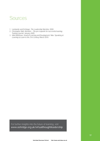 Sources
1. Lombardo and Eichinger, The Leadership Machine, 2000
2. Christopher Ball, Attention – The pre-requisite for successful learning,
   Training Journal, January 2009
3. Vikki Matthews, Head of Learning and Development, Nike. Speaking at
   Learning to Learn in the 21st Century, March 2010.




 For further insights into the future of learning, visit:
 www.ashridge.org.uk/virtualthoughtleadership


                                                                                        17

                                Ashridge Business School   http://www.ashridge.org.uk
 