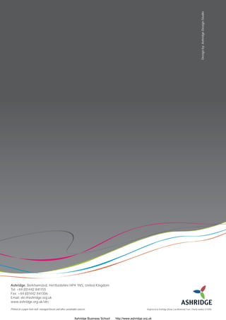 Design by: Ashridge Design Studio




Ashridge, Berkhamsted, Hertfordshire HP4 1NS, United Kingdom
Tel: +44 (0)1442 841155
Fax: +44 (0)1442 841306
Email: vlrc@ashridge.org.uk
www.ashridge.org.uk/vlrc

Printed on a paper from well-managed forests and other sustainable sources                                      Registered as Ashridge (Bonar Law Memorial) Trust. Charity number 311096.



                                                               Ashridge Business School   http://www.ashridge.org.uk
 