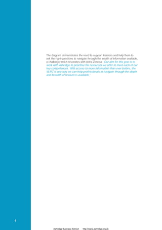 The diagram demonstrates the need to support learners and help them to
    ask the right questions to navigate through the wealth of information available,
    a challenge which resonates with Astra Zeneca: ‘Our aim for this year is to
    work with Ashridge to prioritise the resources we offer to meet each of our
    key competences. With access to more information than ever before, the
    VLRC is one way we can help professionals to navigate through the depth
    and breadth of resources available.’




4

          Ashridge Business School   http://www.ashridge.org.uk
 