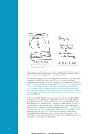 Responses to the visualise/articulate exercise which asked participants how they envisaged the
    future of learning. These responses show the importance of learning as something that takes
    place anywhere and must integrate with the needs of the organisation.


    Far from replacing ‘just-in-case’ learning and the more structured classroom
    experience, our research shows that bite size, ‘just-in-time’ learning
    complements more formal provision. 58% of senior managers favour a mix of
    both. ‘The future of learning is global and ‘just-in-time’. The learning needs
    of our ‘YouTube society’ will increasingly be knowledge in small chunks,
    accessed quickly from a mobile device that we can carry around. In the
    hospitality sector, online and self-paced learning must also work hand-in-
    hand with face-to-face learning – which is such an important aspect of our
    business’ Marriott

    In November 2009, Ashridge ran two events. The ﬁrst was a traditional face-
    to-face event, the second was a virtual conference which brought together
    delegates from the UK, Australia and the US. What was interesting was the
    level of demand for the two events. Essentially a similar invite list for both, but
    ultimately the face-to-face event was cancelled due to low response rates,
    whilst the virtual conference received very positive feedback: ‘Worth getting
    up at 4am for. The event really helped crystallise my thinking’ Mercer US.
    Whether or not this represents a trend towards favouring virtual, or just
    an insight into behaviour in the current climate with senior managers not
    wanting to be seen away from the ofﬁce, it does show a willingness to try new
    approaches to learning and collaboration.




6

           Ashridge Business School      http://www.ashridge.org.uk
 