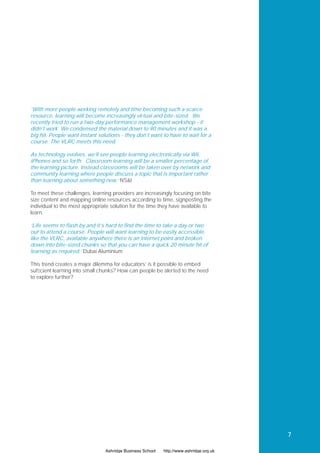 ‘With more people working remotely and time becoming such a scarce
resource, learning will become increasingly virtual and bite-sized. We
recently tried to run a two-day performance management workshop - it
didn’t work. We condensed the material down to 90 minutes and it was a
big hit. People want instant solutions - they don’t want to have to wait for a
course. The VLRC meets this need.

As technology evolves, we’ll see people learning electronically via Wii,
iPhones and so forth. Classroom learning will be a smaller percentage of
the learning picture. Instead classrooms will be taken over by network and
community learning where people discuss a topic that is important rather
than learning about something new.’ NS&I

To meet these challenges, learning providers are increasingly focusing on bite
size content and mapping online resources according to time, signposting the
individual to the most appropriate solution for the time they have available to
learn.

‘Life seems to flash by and it’s hard to find the time to take a day or two
out to attend a course. People will want learning to be easily accessible,
like the VLRC, available anywhere there is an internet point and broken
down into bite-sized chunks so that you can have a quick 20 minute hit of
learning as required.’ Dubai Aluminium

This trend creates a major dilemma for educators’ is it possible to embed
sufﬁcient learning into small chunks? How can people be alerted to the need
to explore further?




                                                                                        7

                                Ashridge Business School   http://www.ashridge.org.uk
 
