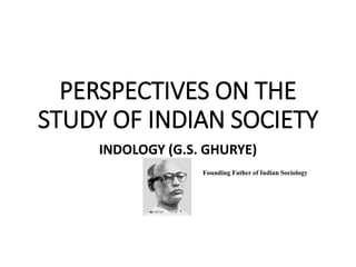 PERSPECTIVES ON THE
STUDY OF INDIAN SOCIETY
INDOLOGY (G.S. GHURYE)
Founding Father of Indian Sociology
 