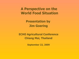 A Perspective on the  World Food Situation Presentation by  Jim Goering ECHO Agricultural Conference Chiang Mai, Thailand September 22, 2009 