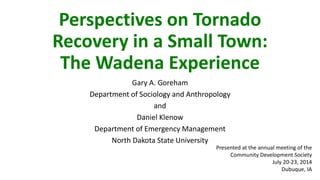 Perspectives on Tornado
Recovery in a Small Town:
The Wadena Experience
Gary A. Goreham
Department of Sociology and Anthropology
and
Daniel Klenow
Department of Emergency Management
North Dakota State University
Presented at the annual meeting of the
Community Development Society
July 20-23, 2014
Dubuque, IA
 