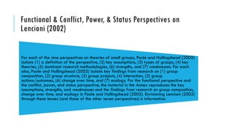 Functional & Conflict, Power, & Status Perspectives on
Lencioni (2002)
For each of the nine perspectives on theories of small groups, Poole and Hollingshead (2005)
isolate (1) a definition of the perspective, (2) key assumptions, (3) types of groups, (4) key
theories, (5) dominant research methodologies, (6) strengths, and (7) weaknesses. For each
also, Poole and Hollingshead (2005) isolate key findings from research on (1) group
composition, (2) group structure, (3) group projects, (4) interaction, (5) group
actions/outcomes, (6) change over time, and (7) ecology. For the functional perspective and
the conflict, power, and status perspective, the material in the Annex reproduces the key
assumptions, strengths, and weaknesses and the findings from research on group composition,
change over time, and ecology in Poole and Hollingshead (2005). Envisioning Lencioni (2002)
through these lenses (and those of the other seven perspectives) is informative.
 