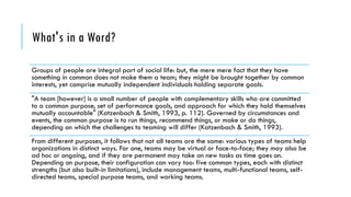 What's in a Word?
Groups of people are integral part of social life: but, the mere mere fact that they have
something in common does not make them a team; they might be brought together by common
interests, yet comprise mutually independent individuals holding separate goals.
"A team [however] is a small number of people with complementary skills who are committed
to a common purpose, set of performance goals, and approach for which they hold themselves
mutually accountable" (Katzenbach & Smith, 1993, p. 112). Governed by circumstances and
events, the common purpose is to run things, recommend things, or make or do things,
depending on which the challenges to teaming will differ (Katzenbach & Smith, 1993).
From different purposes, it follows that not all teams are the same: various types of teams help
organizations in distinct ways. For one, teams may be virtual or face-to-face; they may also be
ad hoc or ongoing, and if they are permanent may take on new tasks as time goes on.
Depending on purpose, their configuration can vary too: five common types, each with distinct
strengths (but also built-in limitations), include management teams, multi-functional teams, self-
directed teams, special purpose teams, and working teams.
 