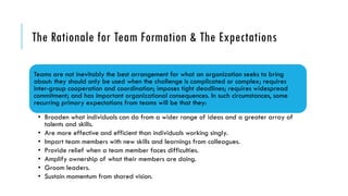 The Rationale for Team Formation & The Expectations
Teams are not inevitably the best arrangement for what an organization seeks to bring
about: they should only be used when the challenge is complicated or complex; requires
inter-group cooperation and coordination; imposes tight deadlines; requires widespread
commitment; and has important organizational consequences. In such circumstances, some
recurring primary expectations from teams will be that they:
• Broaden what individuals can do from a wider range of ideas and a greater array of
talents and skills.
• Are more effective and efficient than individuals working singly.
• Impart team members with new skills and learnings from colleagues.
• Provide relief when a team member faces difficulties.
• Amplify ownership of what their members are doing.
• Groom leaders.
• Sustain momentum from shared vision.
 