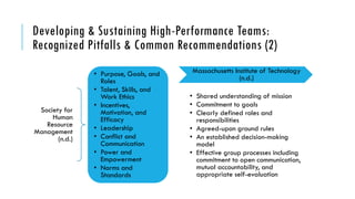 Developing & Sustaining High-Performance Teams:
Recognized Pitfalls & Common Recommendations (2)
Massachusetts Institute of Technology
(n.d.)
• Shared understanding of mission
• Commitment to goals
• Clearly defined roles and
responsibilities
• Agreed-upon ground rules
• An established decision-making
model
• Effective group processes including
commitment to open communication,
mutual accountability, and
appropriate self-evaluation
Society for
Human
Resource
Management
(n.d.)
• Purpose, Goals, and
Roles
• Talent, Skills, and
Work Ethics
• Incentives,
Motivation, and
Efficacy
• Leadership
• Conflict and
Communication
• Power and
Empowerment
• Norms and
Standards
 