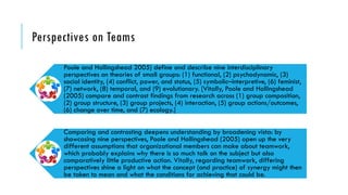 Perspectives on Teams
Poole and Hollingshead 2005) define and describe nine interdisciplinary
perspectives on theories of small groups: (1) functional, (2) psychodynamic, (3)
social identity, (4) conflict, power, and status, (5) symbolic–interpretive, (6) feminist,
(7) network, (8) temporal, and (9) evolutionary. [Vitally, Poole and Hollingshead
(2005) compare and contrast findings from research across (1) group composition,
(2) group structure, (3) group projects, (4) interaction, (5) group actions/outcomes,
(6) change over time, and (7) ecology.]
Comparing and contrasting deepens understanding by broadening vista: by
showcasing nine perspectives, Poole and Hollingshead (2005) open up the very
different assumptions that organizational members can make about teamwork,
which probably explains why there is so much talk on the subject but also
comparatively little productive action. Vitally, regarding teamwork, differing
perspectives shine a light on what the concept (and practice) of synergy might then
be taken to mean and what the conditions for achieving that could be.
 