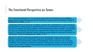 The Functional Perspective on Teams
The functional perspective is "A normative approach to describing and predicting
group performance that focuses on the functions of inputs and/or processes" (Poole &
Hollingshead, 2005, p. 24).
Continuing interest in Taylorism probably explains the predominance of the functional
perspective on small groups in organizations: its core assumptions are that "(1) groups
are goal oriented; (2) group behavior and performance varies in quality and quantity
and can be evaluated; (3) interaction processes have utility and can be regulated;
[and] (4) internal and external factors influence group behavior and performance via
interaction" (Poole & Hollingshead, 2005, p. 22).
Research from the functional perspective encompasses the seven areas of group
decision-making, social combination approach, groupthink, collective information
sharing, group brainstorming, conflict management, and an external view of group
condition. The functional perspective being so widespread, concern across the seven
areas spans (when it does not permeate) the operating environment of most small
groups in most organizations.
 