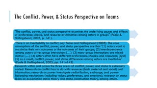 The Conflict, Power, & Status Perspective on Teams
"The conflict, power, and status perspective examines the underlying causes and effects
of preference, choice, and resource asymmetries among actors in groups" (Poole &
Hollingshead, 2005, p. 141).
There is an inevitability to conflict, say Poole and Hollingshead (2005). The core
assumptions of the conflict, power, and status perspective are that "(1) actors want to
maximize their own outcomes or the outcomes of their groups; (2) interdependence
among actors drives group interactions […]; (3) many group interactions are mixed-
motive […]; (4) actors often have different preferences, choices, and resources; [and]
(5) as a result, conflict, power, and status differences among actors are inevitable"
(Poole & Hollingshead, 2005, pp. 141–143).
Research within and across the three areas of conflict, power, and status is extremely
varied. Research on conflict has to do with resources (both material and social) and
information; research on power investigate redistribution, exchange, and power-
balancing mechanisms (including values, preferences, and emotions); research on status
leans on expectation states theory and status construction theory, among others.
 