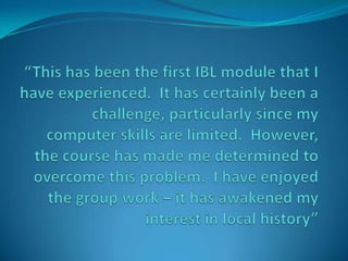 “This has been the first IBL module that I have experienced.  It has certainly been a challenge, particularly since my computer skills are limited.  However, the course has made me determined to overcome this problem.  I have enjoyed the group work – it has awakened my interest in local history” 