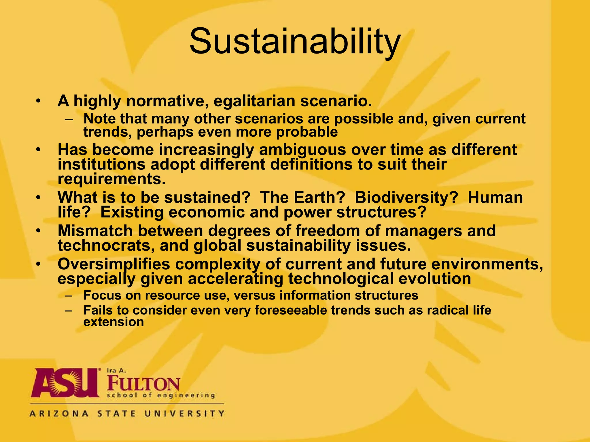 Sustainability A highly normative, egalitarian scenario. Note that many other scenarios are possible and, given current trends, perhaps even more probable Has become increasingly ambiguous over time as different institutions adopt different definitions to suit their requirements. What is to be sustained?  The Earth?  Biodiversity?  Human life?  Existing economic and power structures? Mismatch between degrees of freedom of managers and technocrats, and global sustainability issues. Oversimplifies complexity of current and future environments, especially given accelerating technological evolution Focus on resource use, versus information structures Fails to consider even very foreseeable trends such as radical life extension  
