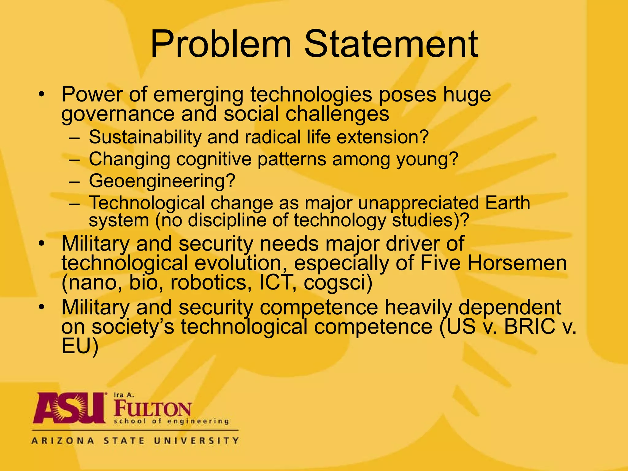 Problem Statement Power of emerging technologies poses huge governance and social challenges Sustainability and radical life extension? Changing cognitive patterns among young? Geoengineering? Technological change as major unappreciated Earth system (no discipline of technology studies)? Military and security needs major driver of technological evolution, especially of Five Horsemen (nano, bio, robotics, ICT, cogsci) Military and security competence heavily dependent on society’s technological competence (US v. BRIC v. EU) 