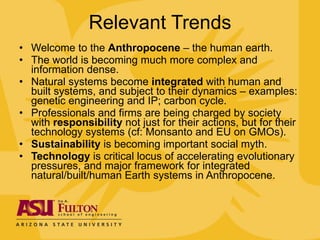Relevant Trends Welcome to the  Anthropocene  – the human earth. The world is becoming much more complex and information dense.  Natural systems become  integrated  with human and built systems, and subject to their dynamics – examples: genetic engineering and IP; carbon cycle.  Professionals and firms are being charged by society with  responsibility  not just for their actions, but for their technology systems (cf: Monsanto and EU on GMOs). Sustainability  is becoming important social myth. Technology  is critical locus of accelerating evolutionary pressures, and major framework for integrated natural/built/human Earth systems in Anthropocene. 