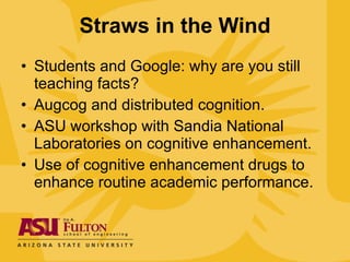 Straws in the Wind Students and Google: why are you still teaching facts?  Augcog and distributed cognition. ASU workshop with Sandia National Laboratories on cognitive enhancement. Use of cognitive enhancement drugs to enhance routine academic performance. 
