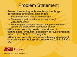 Problem Statement Power of emerging technologies poses huge governance and social challenges Sustainability and radical life extension? Changing cognitive patterns among young? Geoengineering? Technological change as major unappreciated Earth system (no discipline of technology studies)? Military and security needs major driver of technological evolution, especially of Five Horsemen (nano, bio, robotics, ICT, cogsci) Military and security competence heavily dependent on society’s technological competence (US v. BRIC v. EU) 