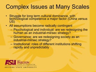 Complex Issues at Many Scales Struggle for long term cultural dominance, with technological competence a major factor (China versus US) All assumptions become radically contingent Psychological and individual: are we redesigning the human as an industrial-mil/sec strategy? Governance: are we redesigning society as an industrial-mil/sec strategy? Institutional: roles of different institutions shifting rapidly and unpredictably 