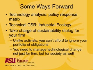 Some Ways Forward Technology analysis: policy response matrix Technical CSR: Industrial Ecology Take charge of sustainability dialog for your firm Unlike activists, you can’t afford to ignore your portfolio of obligations You need to manage technological change: not just for firm, but for society as well 