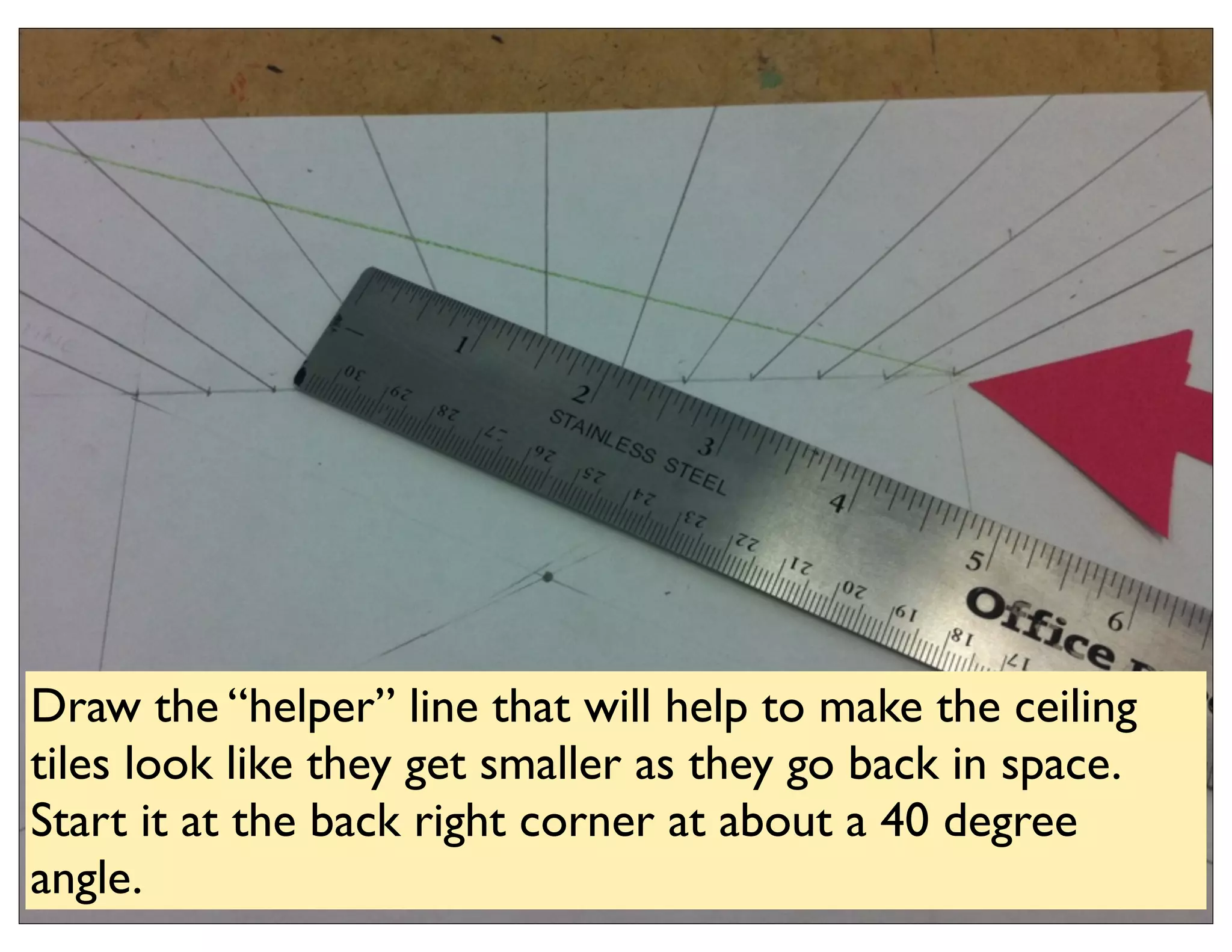 Draw the “helper” line that will help to make the ceiling
tiles look like they get smaller as they go back in space.
Start it at the back right corner at about a 40 degree
angle.
 
