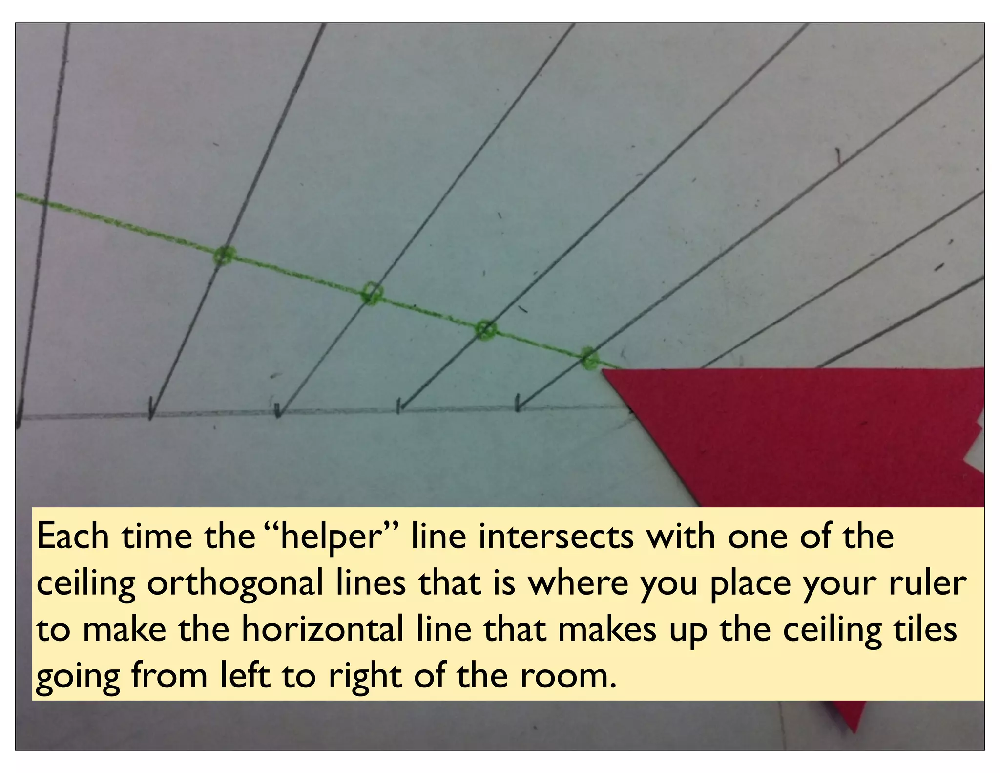 Each time the “helper” line intersects with one of the
ceiling orthogonal lines that is where you place your ruler
to make the horizontal line that makes up the ceiling tiles
going from left to right of the room.
 