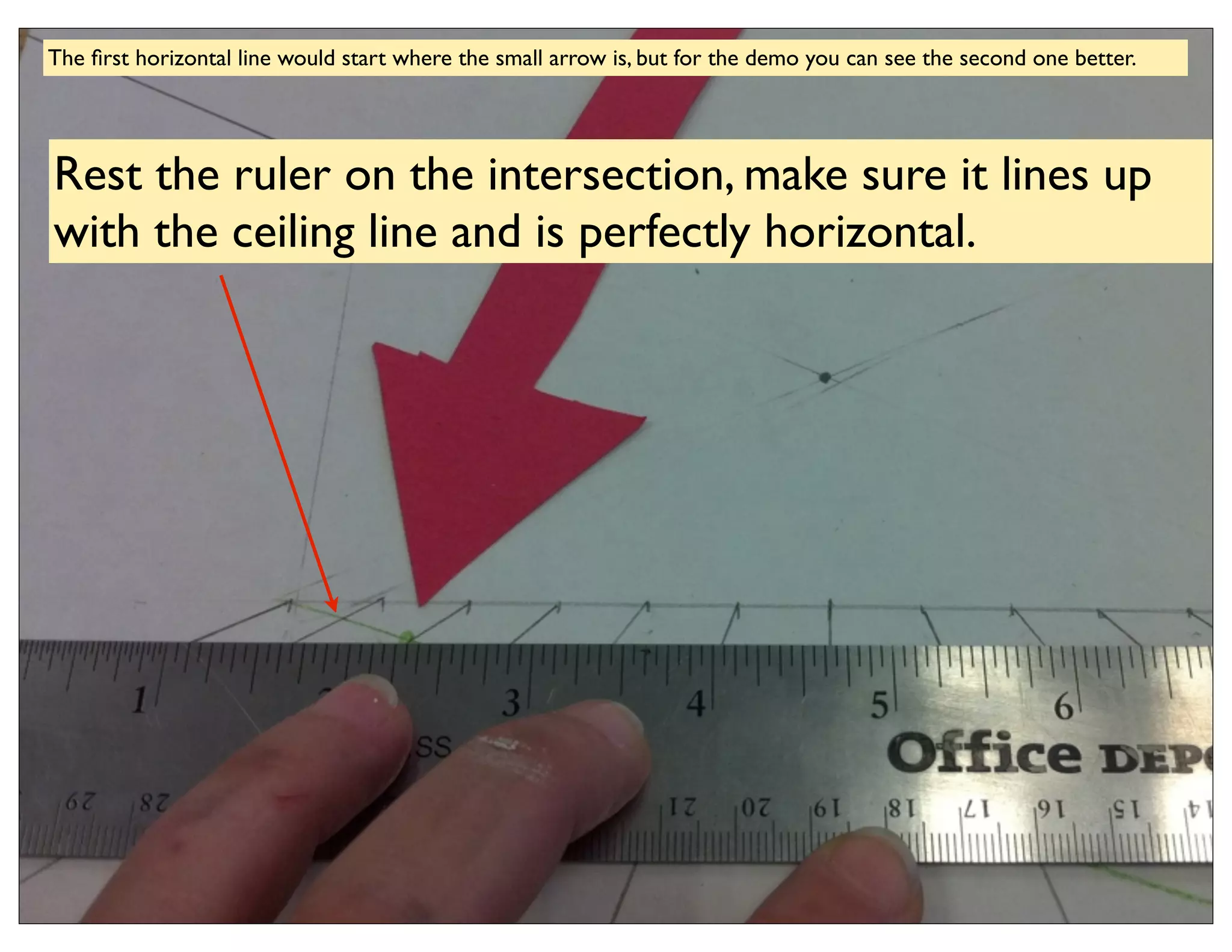The ﬁrst horizontal line would start where the small arrow is, but for the demo you can see the second one better.




Rest the ruler on the intersection, make sure it lines up
with the ceiling line and is perfectly horizontal.
 