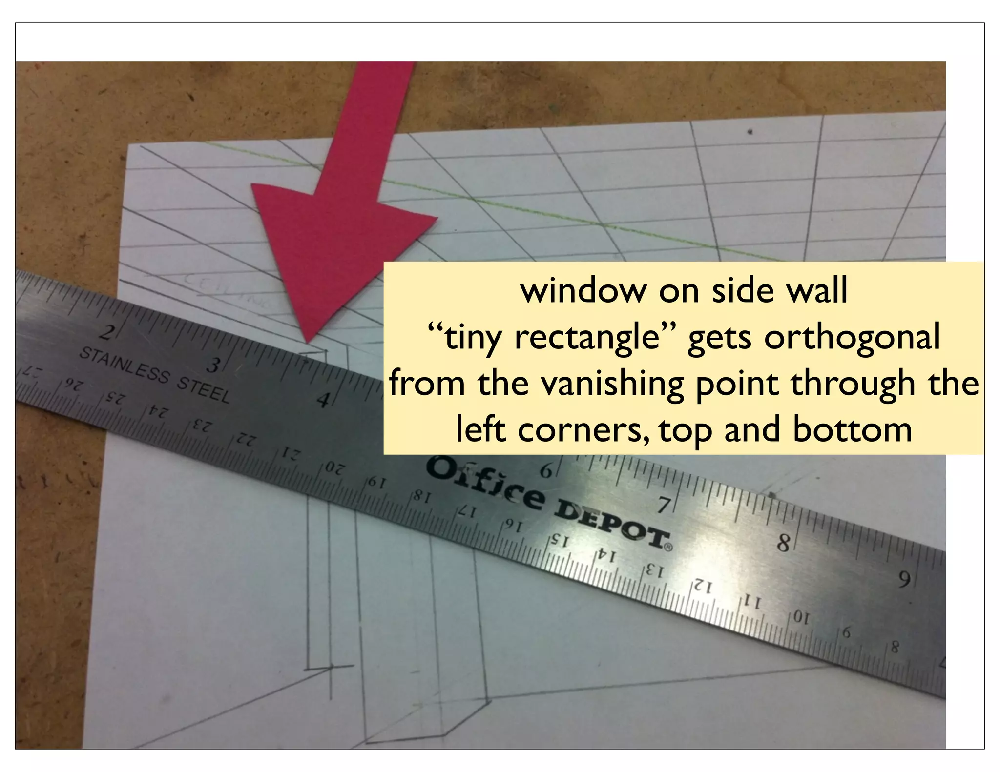 window on side wall
   “tiny rectangle” gets orthogonal
from the vanishing point through the
     left corners, top and bottom
 