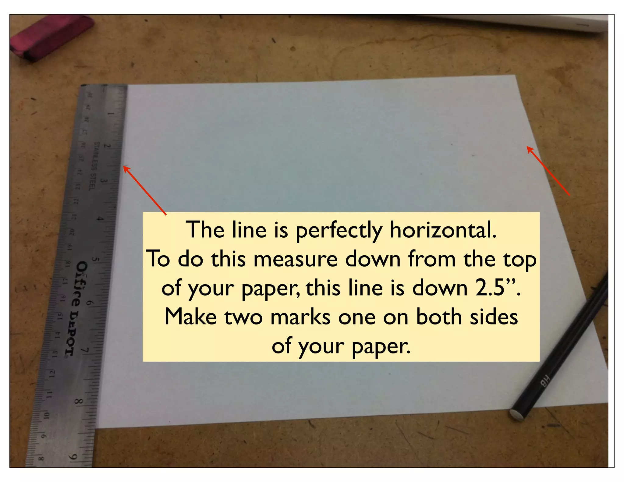 The line is perfectly horizontal.
To do this measure down from the top
 of your paper, this line is down 2.5”.
  Make two marks one on both sides
             of your paper.
 