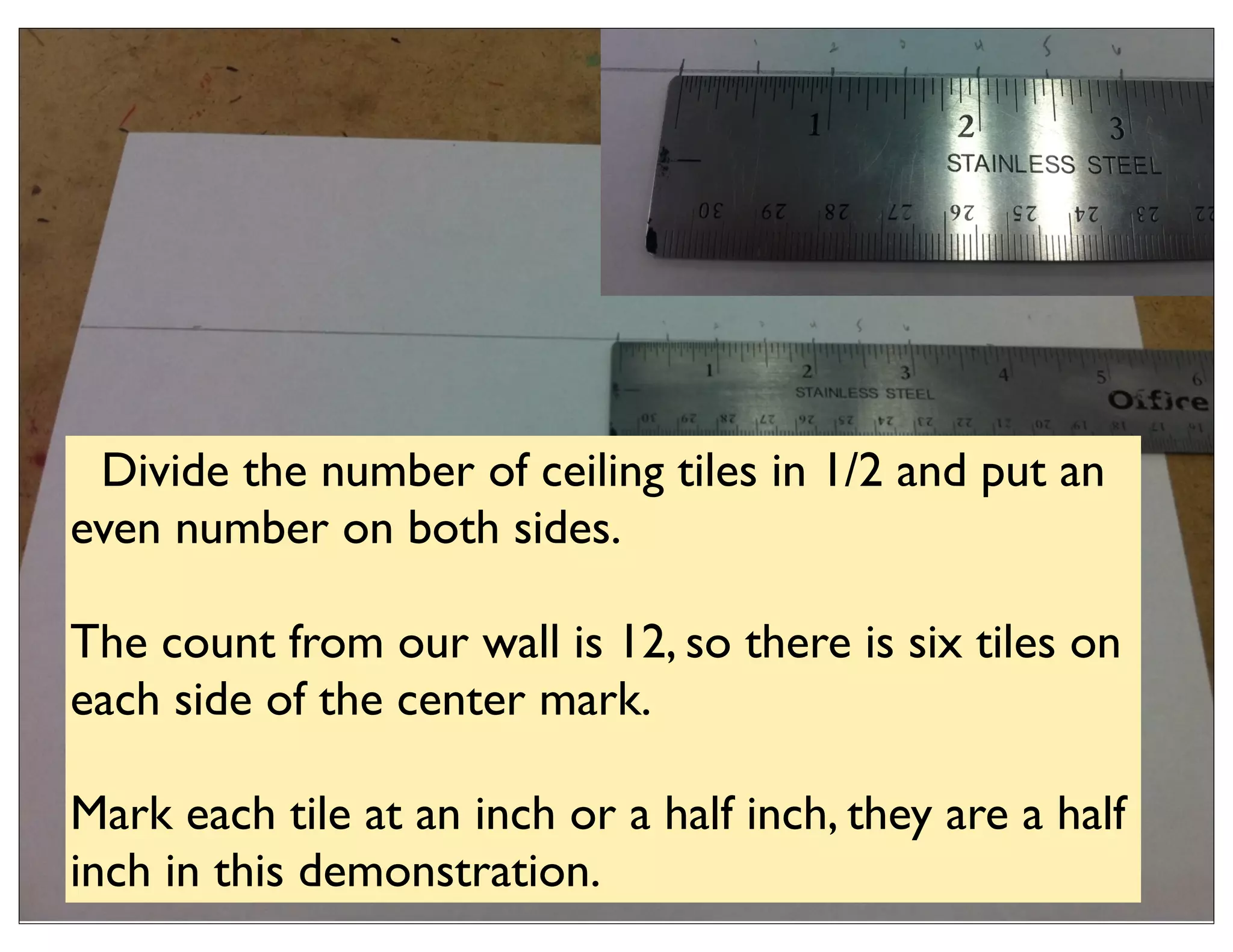 Divide the number of ceiling tiles in 1/2 and put an
even number on both sides.

The count from our wall is 12, so there is six tiles on
each side of the center mark.

Mark each tile at an inch or a half inch, they are a half
inch in this demonstration.
 
