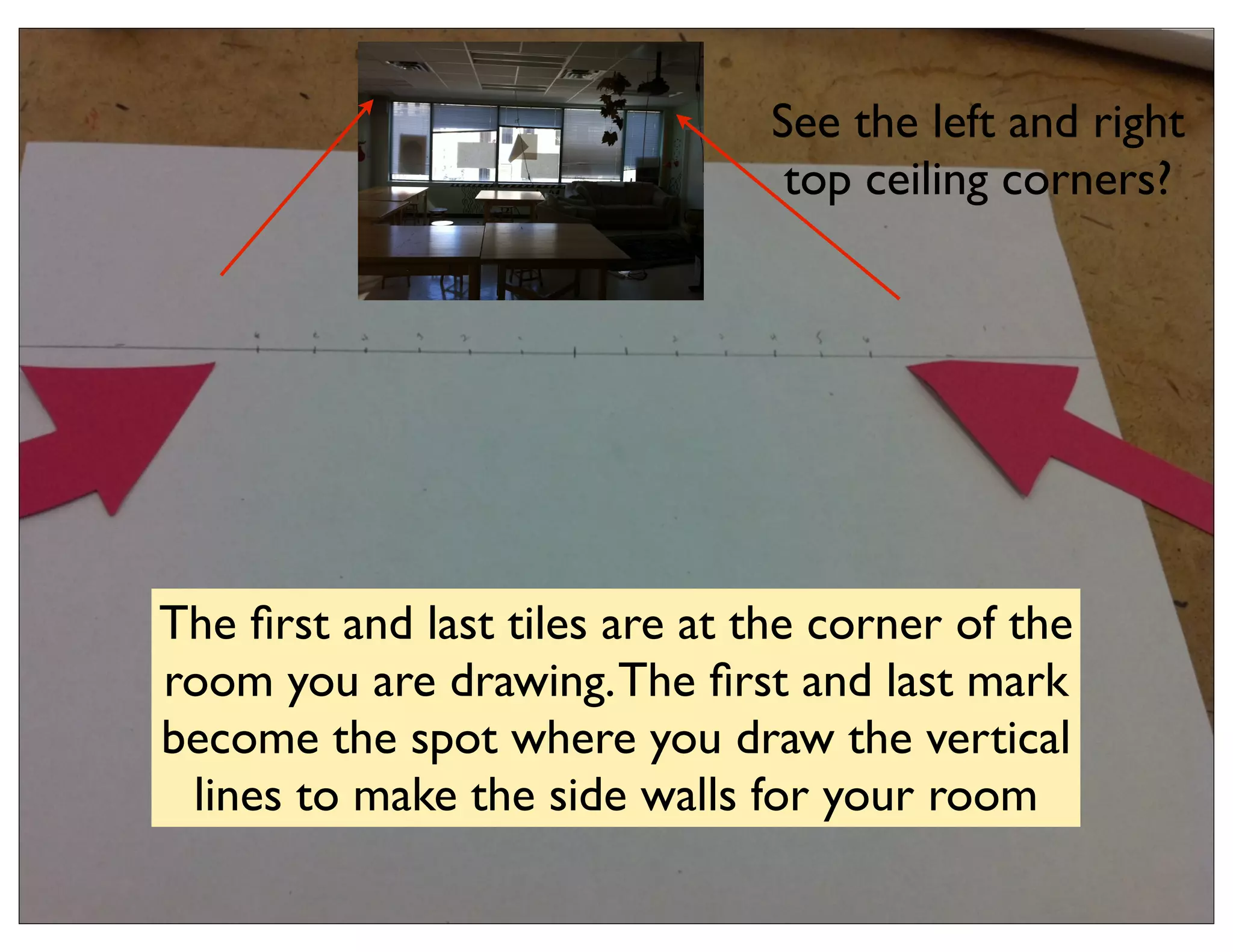 See the left and right
                                 top ceiling corners?




The ﬁrst and last tiles are at the corner of the
room you are drawing. The ﬁrst and last mark
become the spot where you draw the vertical
 lines to make the side walls for your room
 