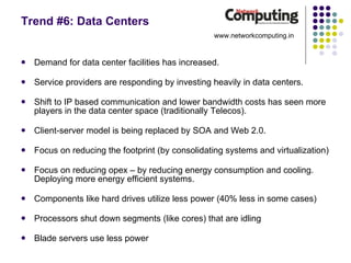 Trend #6: Data Centers Demand for data center facilities has increased. Service providers are responding by investing heavily in data centers. Shift to IP based communication and lower bandwidth costs has seen more players in the data center space (traditionally Telecos). Client-server model is being replaced by SOA and Web 2.0. Focus on reducing the footprint (by consolidating systems and virtualization)  Focus on reducing opex – by reducing energy consumption and cooling. Deploying more energy efficient systems. Components like hard drives utilize less power (40% less in some cases) Processors shut down segments (like cores) that are idling Blade servers use less power www.networkcomputing.in 